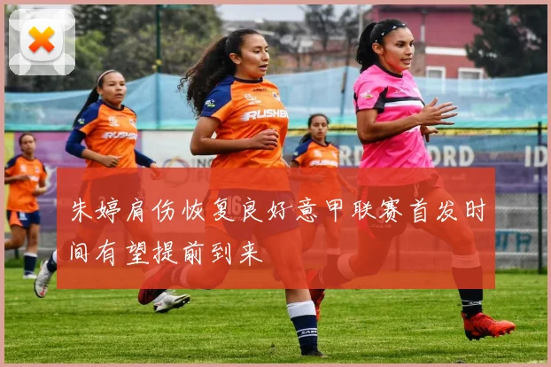 朱婷肩伤恢复良好意甲联赛首发时间有望提前到来