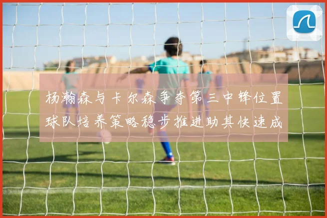 杨瀚森与卡尔森争夺第三中锋位置球队培养策略稳步推进助其快速成长