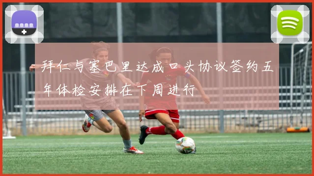拜仁与塞巴里达成口头协议签约五年体检安排在下周进行