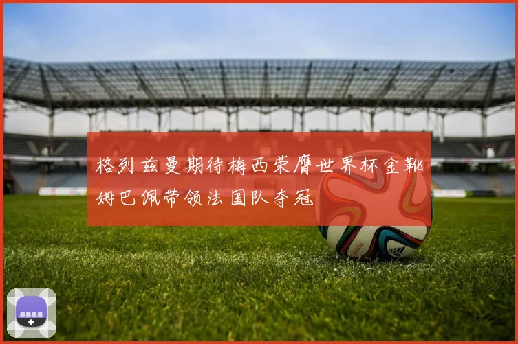 格列兹曼期待梅西荣膺世界杯金靴姆巴佩带领法国队夺冠