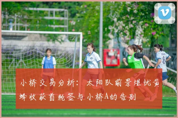 小桥交易分析：太阳队前景堪忧黄蜂收获首轮签与小桥A的告别