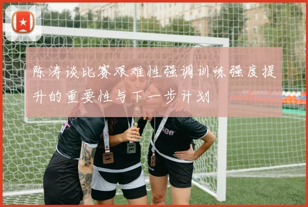 陈涛谈比赛艰难性强调训练强度提升的重要性与下一步计划
