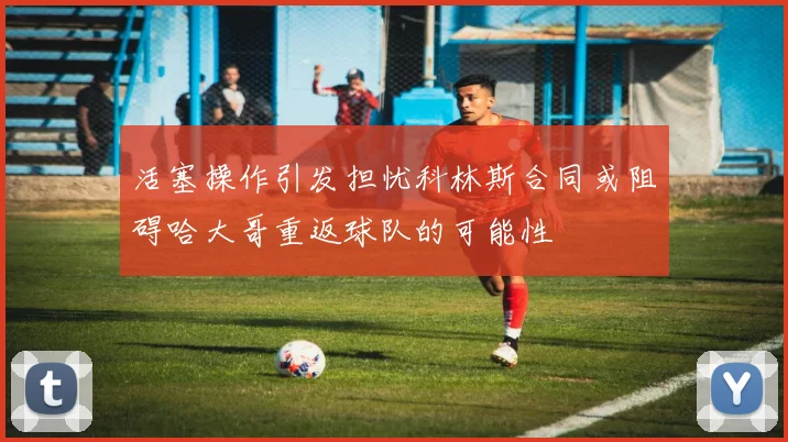 活塞操作引发担忧科林斯合同或阻碍哈大哥重返球队的可能性