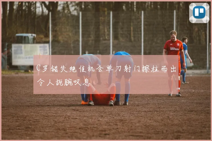 C罗错失绝佳机会单刀射门擦柱而出令人扼腕叹息