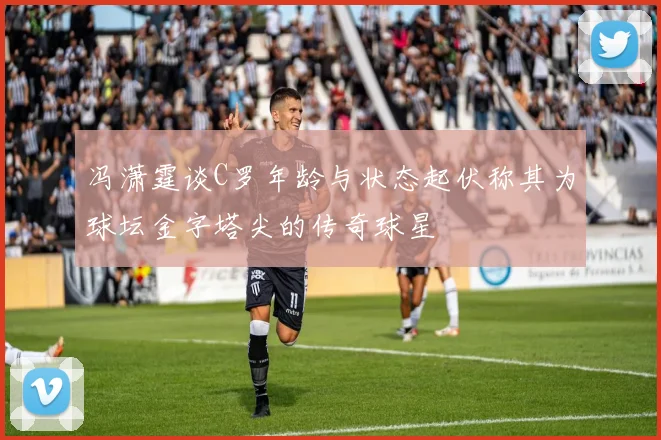 冯潇霆谈C罗年龄与状态起伏称其为球坛金字塔尖的传奇球星