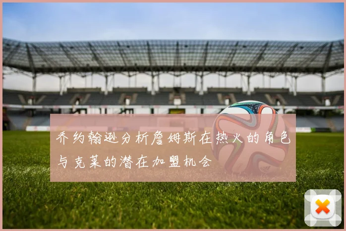 乔约翰逊分析詹姆斯在热火的角色与克莱的潜在加盟机会