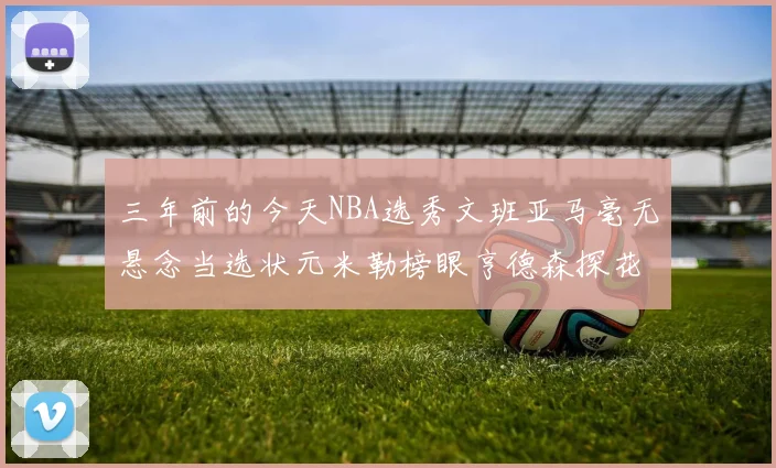 三年前的今天NBA选秀文班亚马毫无悬念当选状元米勒榜眼亨德森探花成就传奇时刻