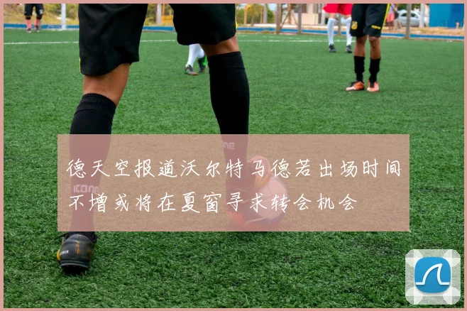 德天空报道沃尔特马德若出场时间不增或将在夏窗寻求转会机会