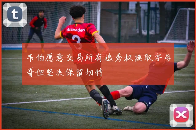 韦伯愿意交易所有选秀权换取字母哥但坚决保留切特