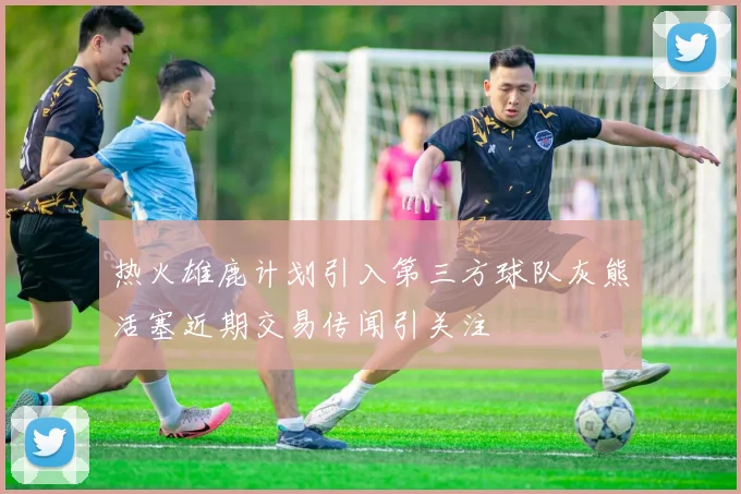 热火雄鹿计划引入第三方球队灰熊活塞近期交易传闻引关注
