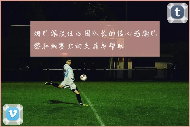 姆巴佩谈任法国队长的信心感谢巴黎和纳赛尔的支持与帮助