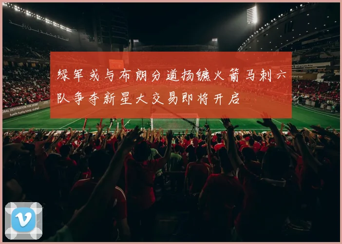 绿军或与布朗分道扬镳火箭马刺六队争夺新星大交易即将开启