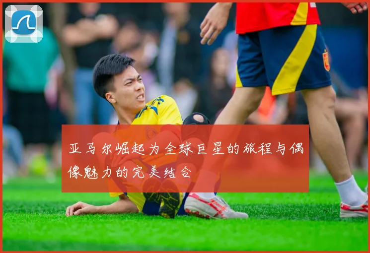 亚马尔崛起为全球巨星的旅程与偶像魅力的完美结合