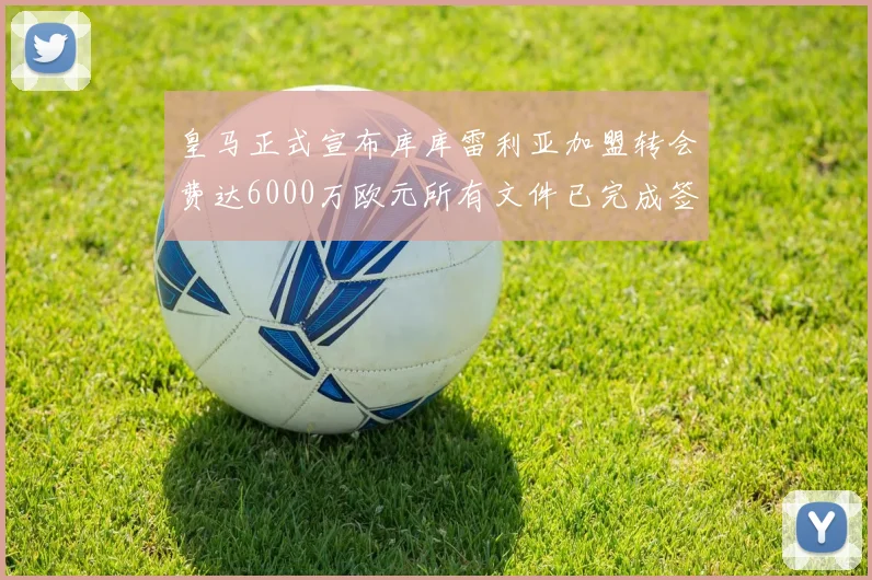 皇马正式宣布库库雷利亚加盟转会费达6000万欧元所有文件已完成签署