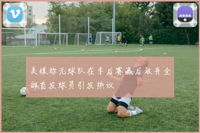 美媒称无球队在季后赛赢后放弃全部首发球员引发热议