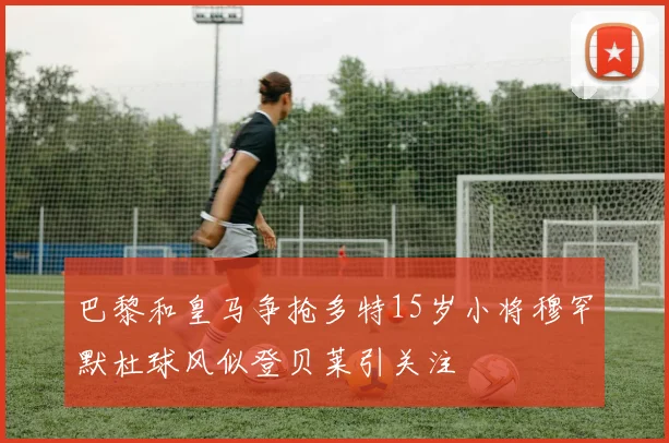 巴黎和皇马争抢多特15岁小将穆罕默杜球风似登贝莱引关注
