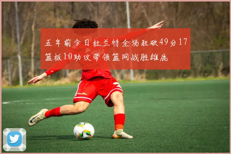 五年前今日杜兰特全场狂砍49分17篮板10助攻带领篮网战胜雄鹿