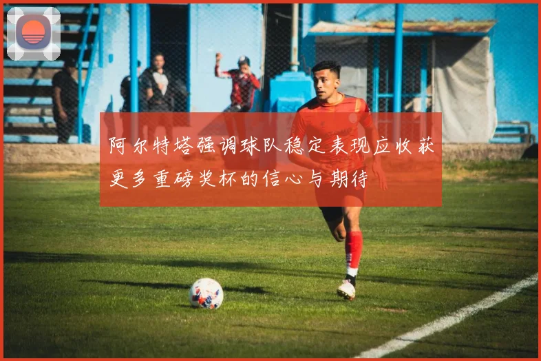 阿尔特塔强调球队稳定表现应收获更多重磅奖杯的信心与期待