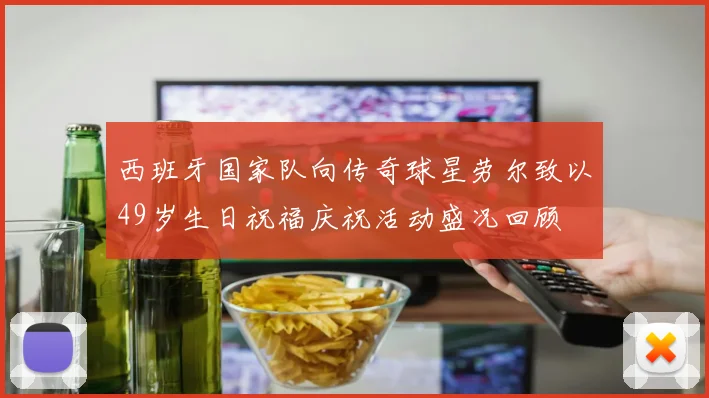 西班牙国家队向传奇球星劳尔致以49岁生日祝福庆祝活动盛况回顾
