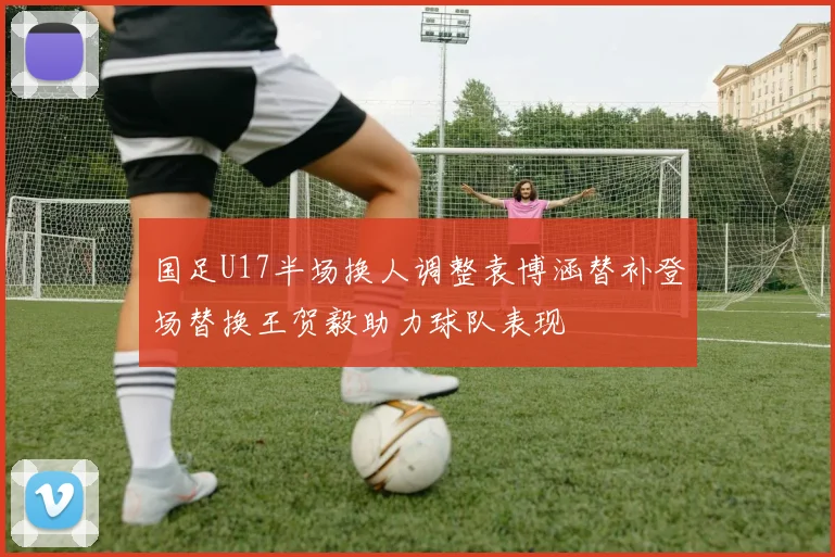 国足U17半场换人调整袁博涵替补登场替换王贺毅助力球队表现