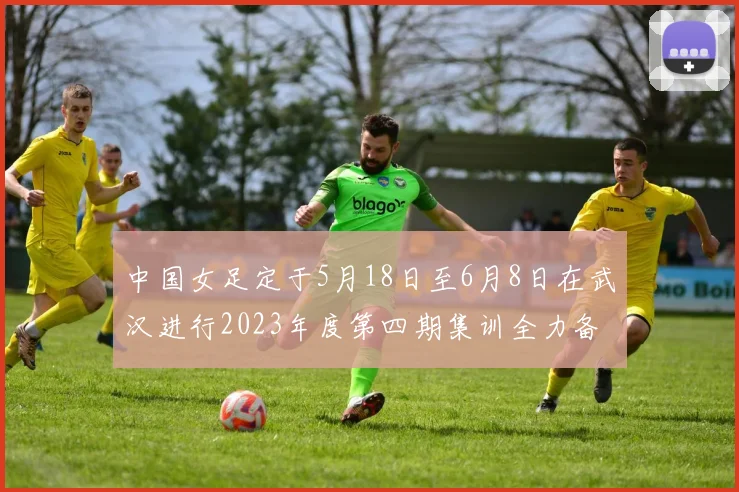 中国女足定于5月18日至6月8日在武汉进行2023年度第四期集训全力备战国际赛事