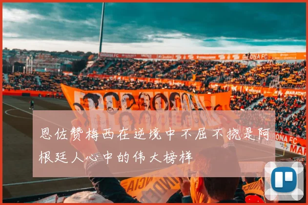 恩佐赞梅西在逆境中不屈不挠是阿根廷人心中的伟大榜样