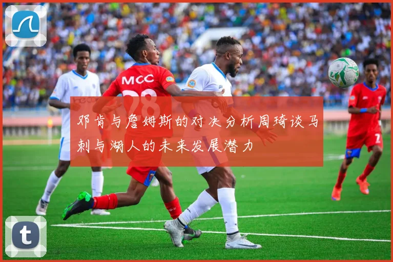 邓肯与詹姆斯的对决分析周琦谈马刺与湖人的未来发展潜力